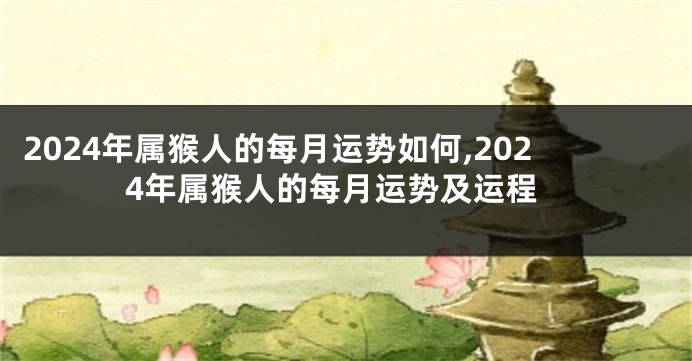 2024年属猴人的每月运势如何,2024年属猴人的每月运势及运程