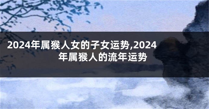 2024年属猴人女的子女运势,2024年属猴人的流年运势