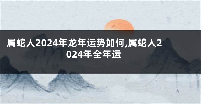 属蛇人2024年龙年运势如何,属蛇人2024年全年运