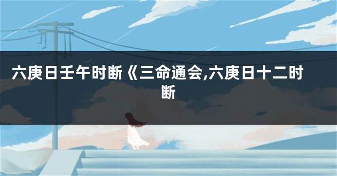 六庚日壬午时断《三命通会,六庚日十二时断