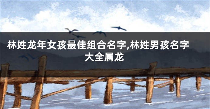 林姓龙年女孩最佳组合名字,林姓男孩名字大全属龙