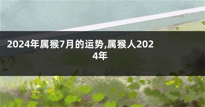 2024年属猴7月的运势,属猴人2024年