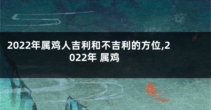 2022年属鸡人吉利和不吉利的方位,2022年 属鸡