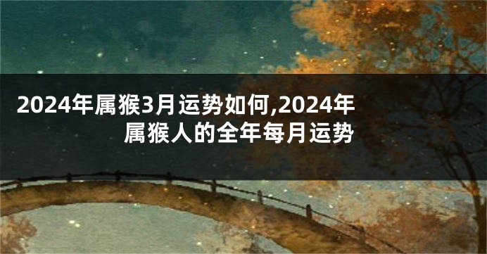 2024年属猴3月运势如何,2024年属猴人的全年每月运势