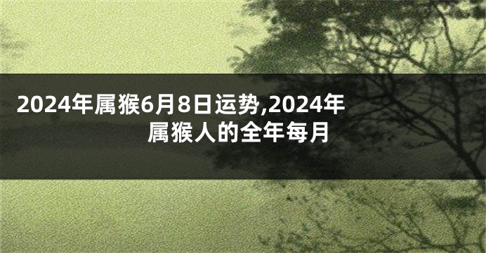 2024年属猴6月8日运势,2024年属猴人的全年每月
