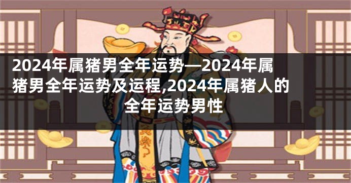 2024年属猪男全年运势—2024年属猪男全年运势及运程,2024年属猪人的全年运势男性