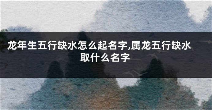 龙年生五行缺水怎么起名字,属龙五行缺水取什么名字