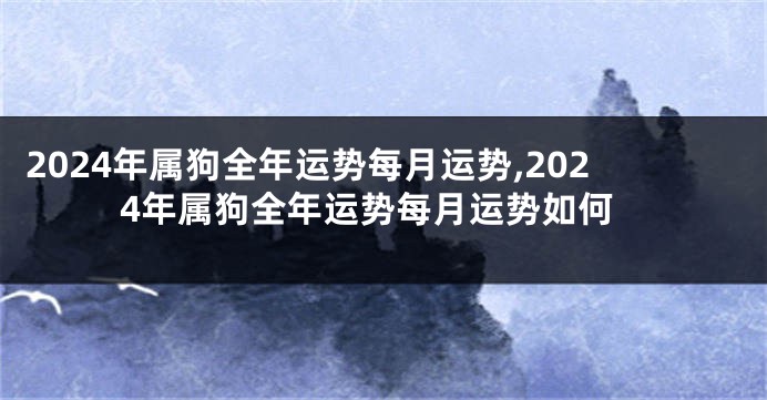 2024年属狗全年运势每月运势,2024年属狗全年运势每月运势如何