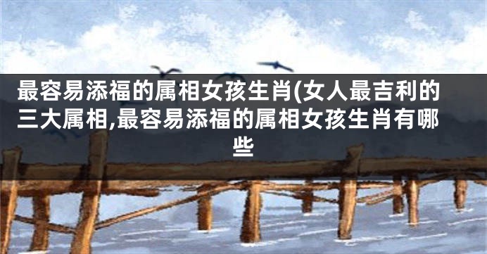 最容易添福的属相女孩生肖(女人最吉利的三大属相,最容易添福的属相女孩生肖有哪些