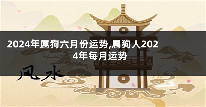 2024年属狗六月份运势,属狗人2024年每月运势