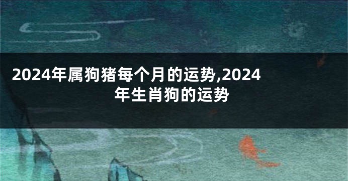 2024年属狗猪每个月的运势,2024年生肖狗的运势
