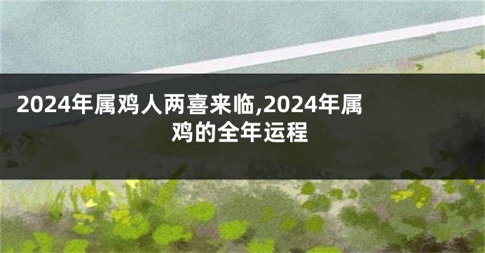 2024年属鸡人两喜来临,2024年属鸡的全年运程