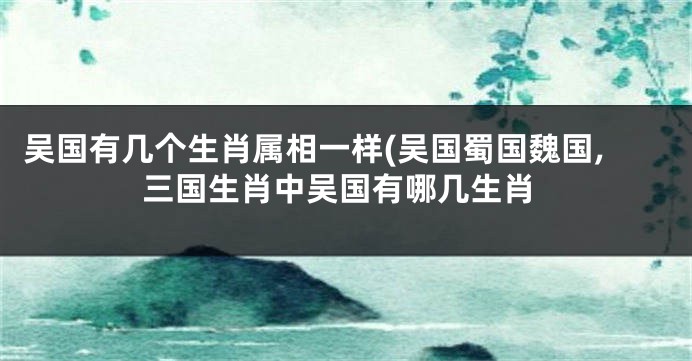 吴国有几个生肖属相一样(吴国蜀国魏国,三国生肖中吴国有哪几生肖