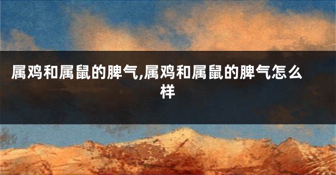 属鸡和属鼠的脾气,属鸡和属鼠的脾气怎么样