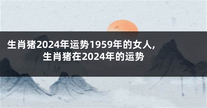 生肖猪2024年运势1959年的女人,生肖猪在2024年的运势