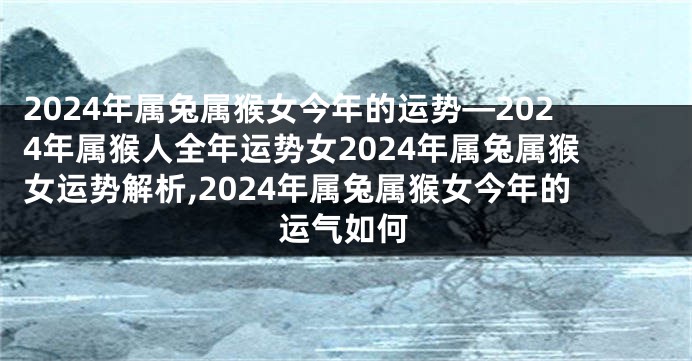 2024年属兔属猴女今年的运势—2024年属猴人全年运势女2024年属兔属猴女运势解析,2024年属兔属猴女今年的运气如何