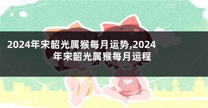 2024年宋韶光属猴每月运势,2024年宋韶光属猴每月运程