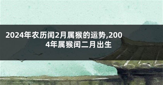 2024年农历闰2月属猴的运势,2004年属猴闰二月出生