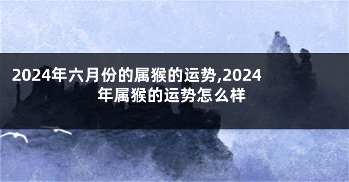 2024年六月份的属猴的运势,2024年属猴的运势怎么样