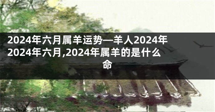 2024年六月属羊运势—羊人2024年2024年六月,2024年属羊的是什么命