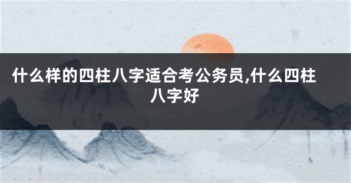 什么样的四柱八字适合考公务员,什么四柱八字好