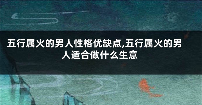 五行属火的男人性格优缺点,五行属火的男人适合做什么生意