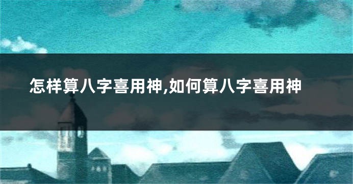 怎样算八字喜用神,如何算八字喜用神