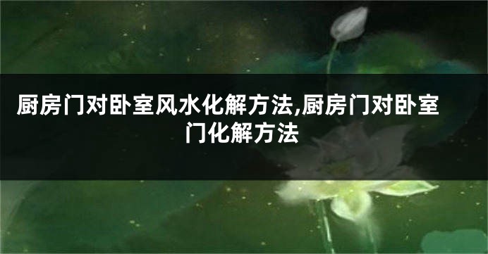 厨房门对卧室风水化解方法,厨房门对卧室门化解方法