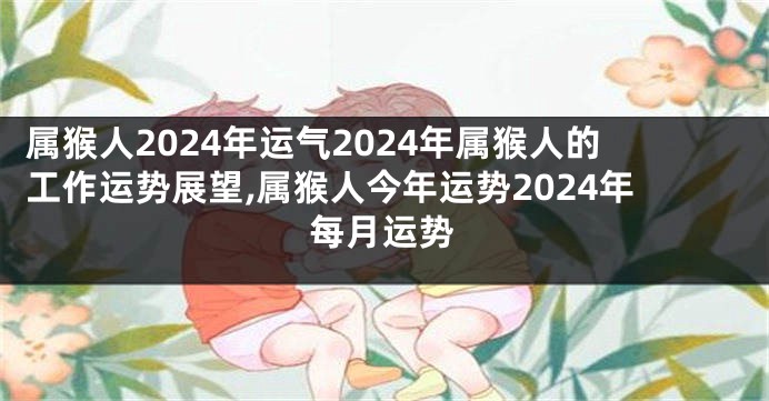属猴人2024年运气2024年属猴人的工作运势展望,属猴人今年运势2024年每月运势