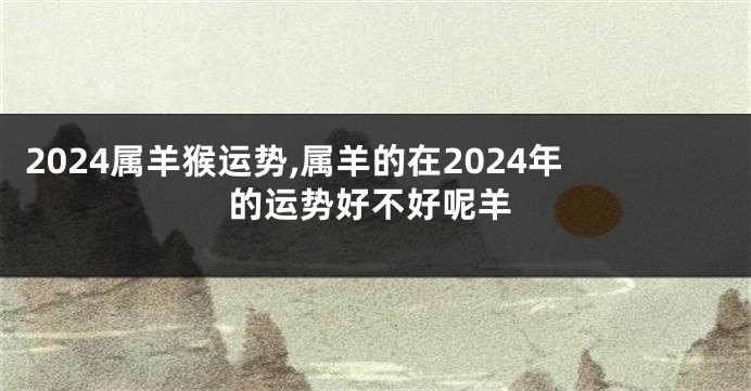 2024属羊猴运势,属羊的在2024年的运势好不好呢羊