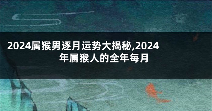 2024属猴男逐月运势大揭秘,2024年属猴人的全年每月