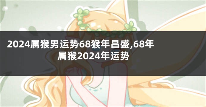 2024属猴男运势68猴年昌盛,68年属猴2024年运势