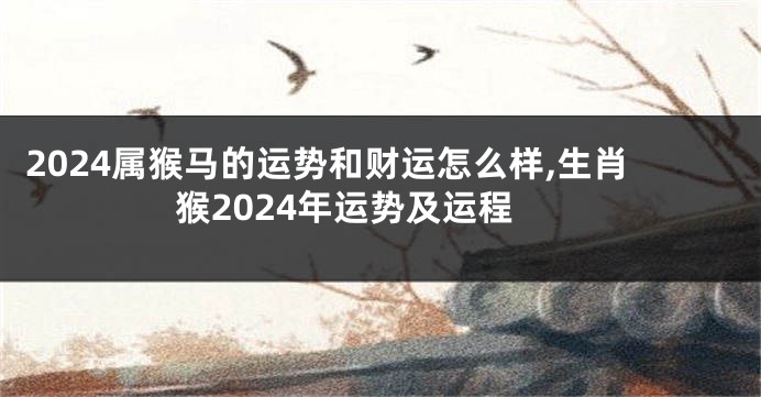 2024属猴马的运势和财运怎么样,生肖猴2024年运势及运程