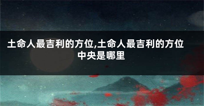 土命人最吉利的方位,土命人最吉利的方位中央是哪里
