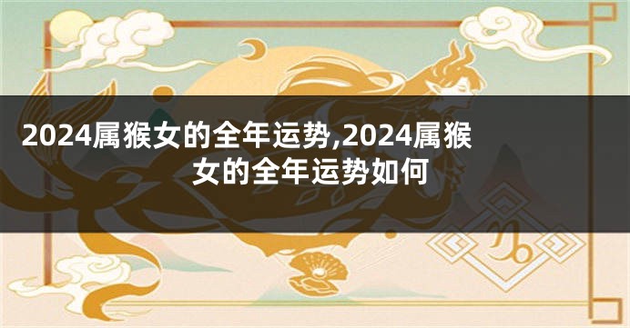 2024属猴女的全年运势,2024属猴女的全年运势如何
