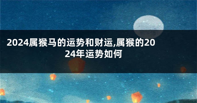 2024属猴马的运势和财运,属猴的2024年运势如何
