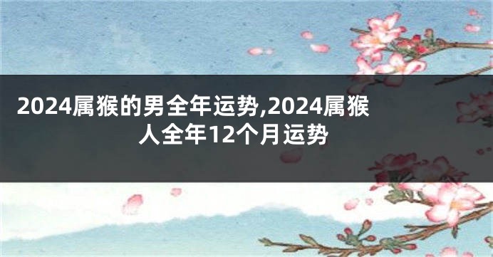 2024属猴的男全年运势,2024属猴人全年12个月运势