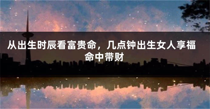 从出生时辰看富贵命，几点钟出生女人享福命中带财