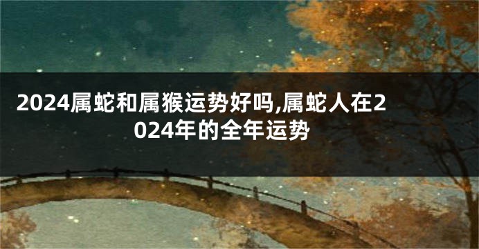 2024属蛇和属猴运势好吗,属蛇人在2024年的全年运势