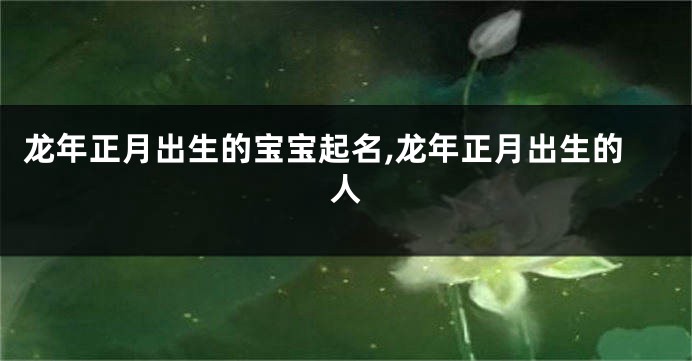 龙年正月出生的宝宝起名,龙年正月出生的人