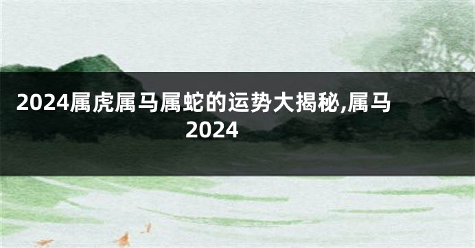 2024属虎属马属蛇的运势大揭秘,属马 2024
