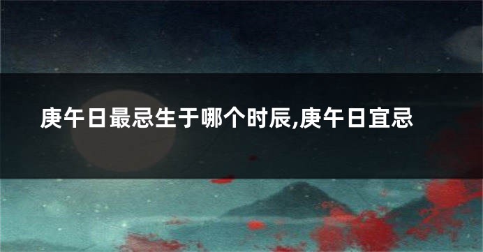 庚午日最忌生于哪个时辰,庚午日宜忌