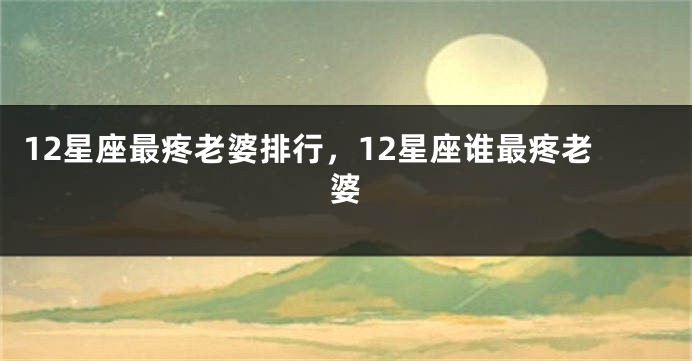 12星座最疼老婆排行，12星座谁最疼老婆
