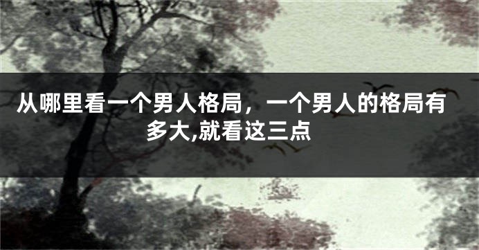 从哪里看一个男人格局，一个男人的格局有多大,就看这三点