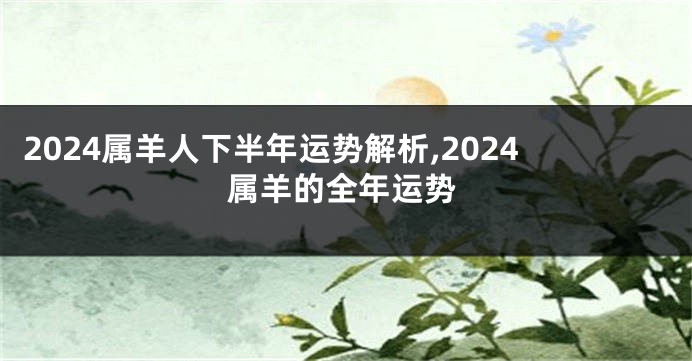 2024属羊人下半年运势解析,2024属羊的全年运势