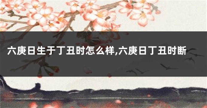 六庚日生于丁丑时怎么样,六庚日丁丑时断