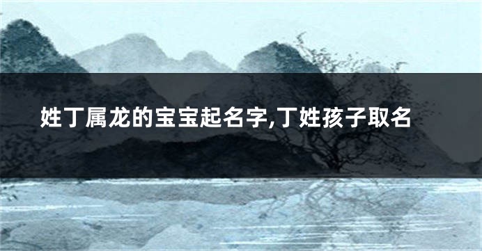 姓丁属龙的宝宝起名字,丁姓孩子取名