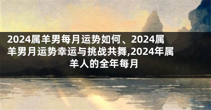 2024属羊男每月运势如何、2024属羊男月运势幸运与挑战共舞,2024年属羊人的全年每月