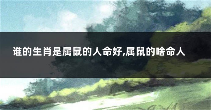 谁的生肖是属鼠的人命好,属鼠的啥命人