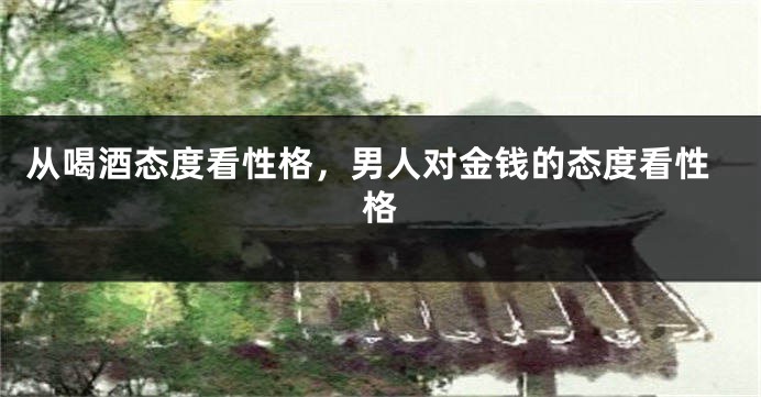 从喝酒态度看性格，男人对金钱的态度看性格